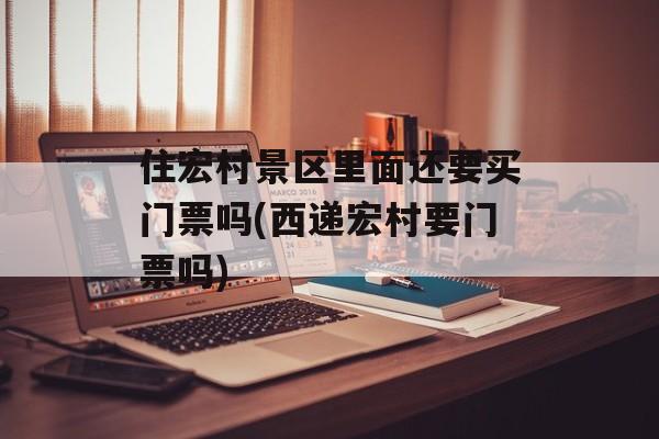 住宏村景区里面还要买门票吗(西递宏村要门票吗)-第1张图片-