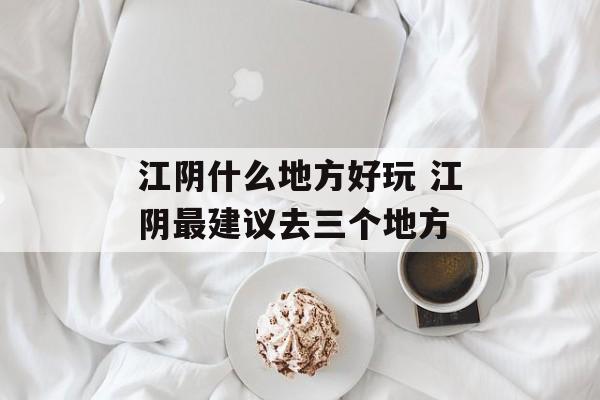 江阴什么地方好玩 江阴最建议去三个地方-第1张图片-