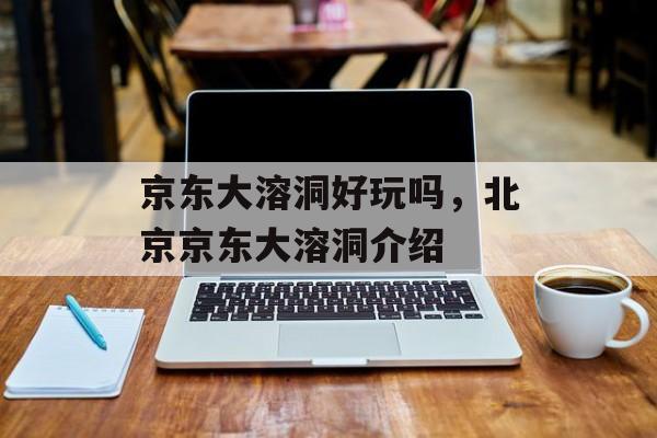 京东大溶洞好玩吗，北京京东大溶洞介绍-第1张图片-