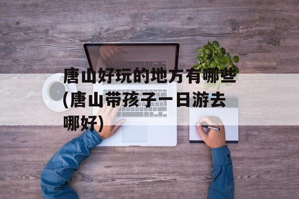 唐山好玩的地方有哪些(唐山带孩子一日游去哪好)-第1张图片-