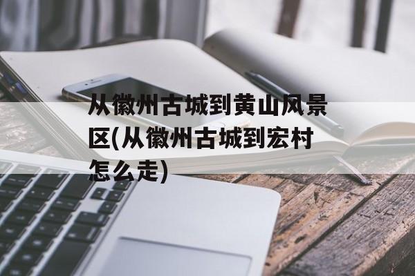 从徽州古城到黄山风景区(从徽州古城到宏村怎么走)-第1张图片-