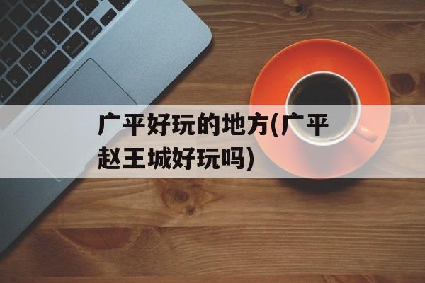 广平好玩的地方(广平赵王城好玩吗)-第1张图片-