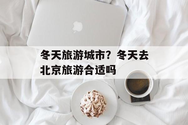 冬天旅游城市？冬天去北京旅游合适吗-第1张图片-