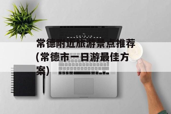 常德附近旅游景点推荐(常德市一日游最佳方案)-第1张图片-