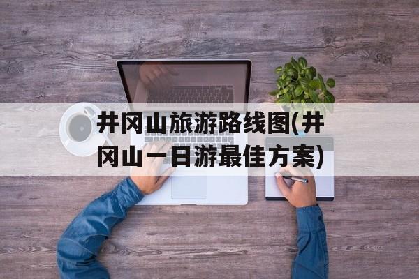 井冈山旅游路线图(井冈山一日游最佳方案)-第1张图片-