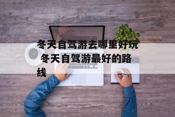 冬天自驾游去哪里好玩 冬天自驾游最好的路线-第1张图片-