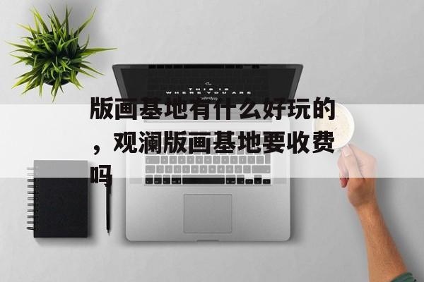 版画基地有什么好玩的，观澜版画基地要收费吗-第1张图片-
