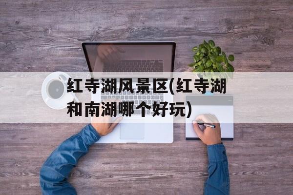 红寺湖风景区(红寺湖和南湖哪个好玩)-第1张图片-