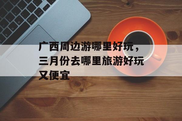 广西周边游哪里好玩，三月份去哪里旅游好玩又便宜-第1张图片-