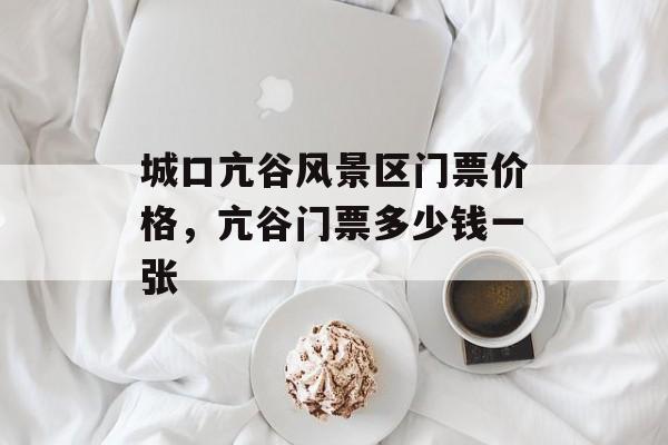 城口亢谷风景区门票价格，亢谷门票多少钱一张-第1张图片-