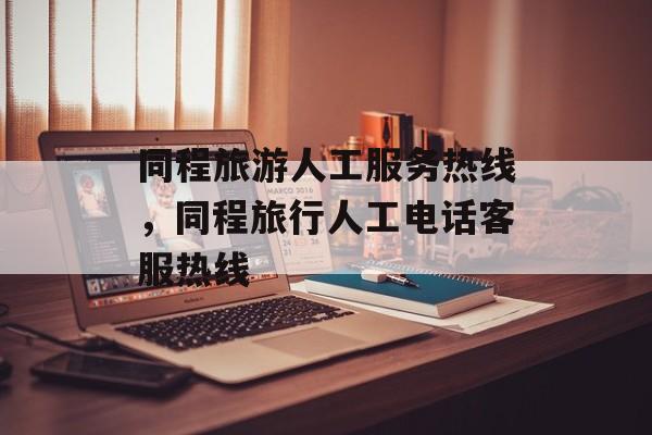 同程旅游人工服务热线，同程旅行人工电话客服热线-第1张图片-