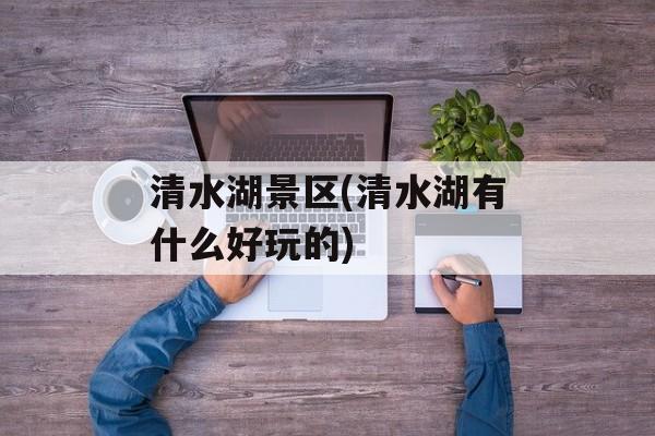 清水湖景区(清水湖有什么好玩的)-第1张图片-