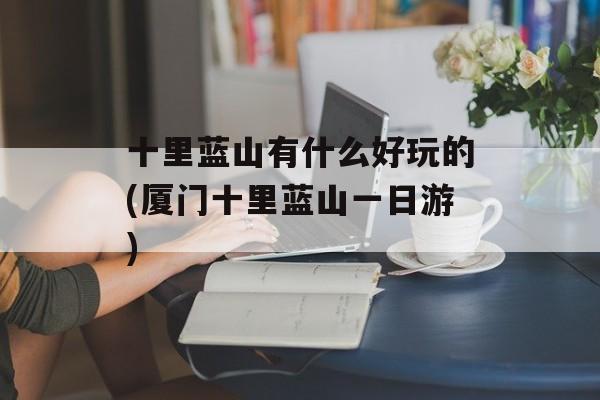 十里蓝山有什么好玩的(厦门十里蓝山一日游)-第1张图片-