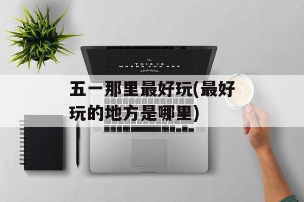 五一那里最好玩(最好玩的地方是哪里)-第1张图片-