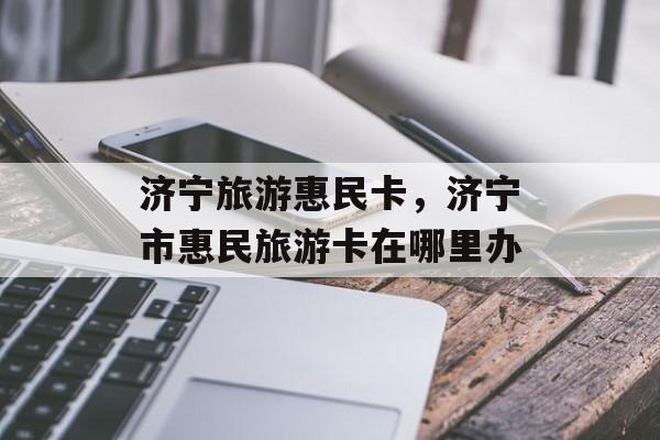 济宁旅游惠民卡，济宁市惠民旅游卡在哪里办-第1张图片-