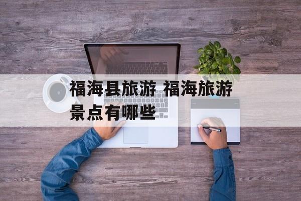 福海县旅游 福海旅游景点有哪些-第1张图片-