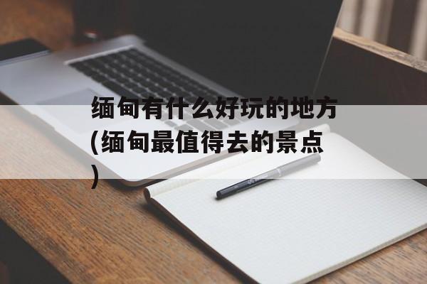 缅甸有什么好玩的地方(缅甸最值得去的景点)-第1张图片-