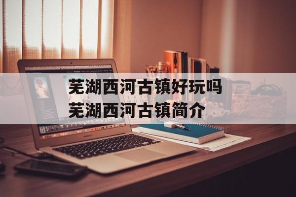 芜湖西河古镇好玩吗 芜湖西河古镇简介-第1张图片-