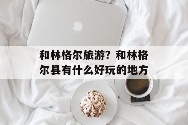 和林格尔旅游？和林格尔县有什么好玩的地方-第1张图片-