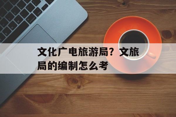 文化广电旅游局？文旅局的编制怎么考-第1张图片-