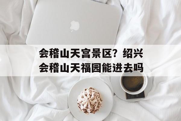 会稽山天宫景区？绍兴会稽山天福园能进去吗-第1张图片-