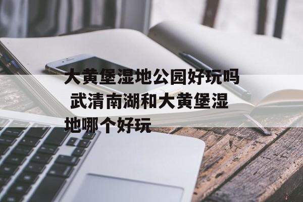大黄堡湿地公园好玩吗 武清南湖和大黄堡湿地哪个好玩-第1张图片-