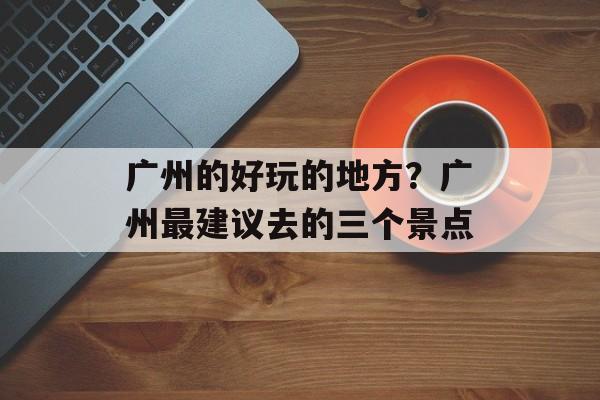 广州的好玩的地方？广州最建议去的三个景点-第1张图片-