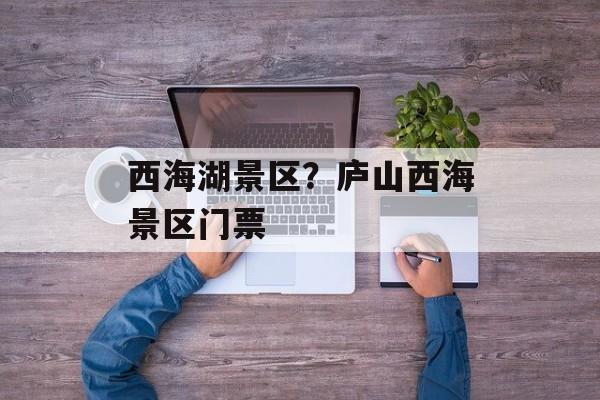 西海湖景区？庐山西海景区门票-第1张图片-