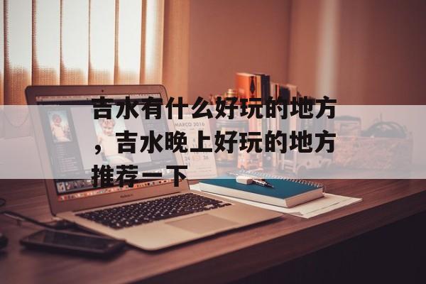 吉水有什么好玩的地方，吉水晚上好玩的地方推荐一下-第1张图片-