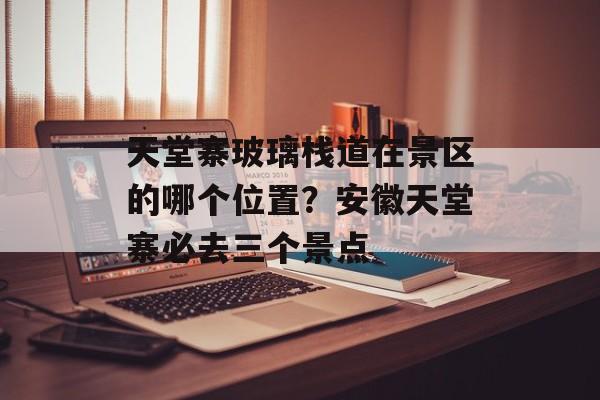 天堂寨玻璃栈道在景区的哪个位置？安徽天堂寨必去三个景点-第1张图片-