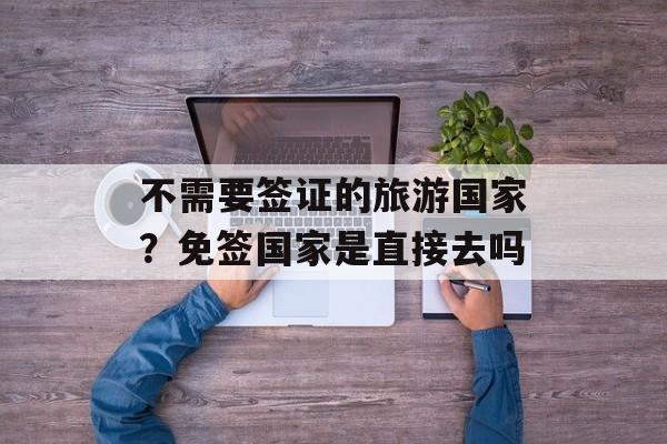 不需要签证的旅游国家？免签国家是直接去吗-第1张图片-