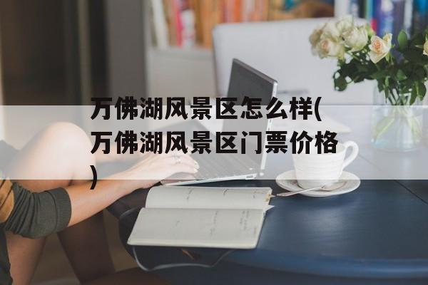 万佛湖风景区怎么样(万佛湖风景区门票价格)-第1张图片-