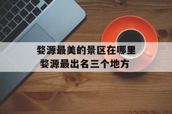 婺源最美的景区在哪里 婺源最出名三个地方-第1张图片-