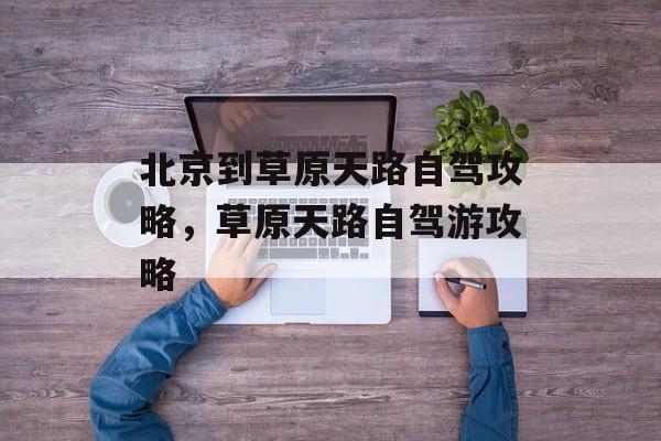 北京到草原天路自驾攻略，草原天路自驾游攻略-第1张图片-