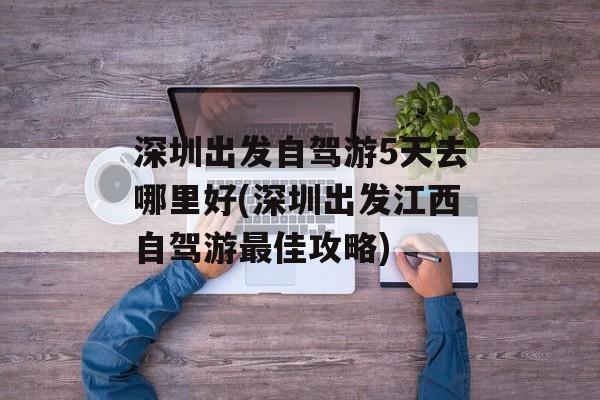 深圳出发自驾游5天去哪里好(深圳出发江西自驾游最佳攻略)-第1张图片-