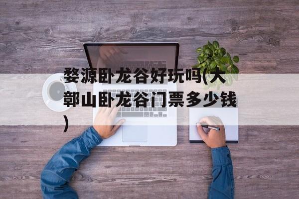 婺源卧龙谷好玩吗(大鄣山卧龙谷门票多少钱)-第1张图片-