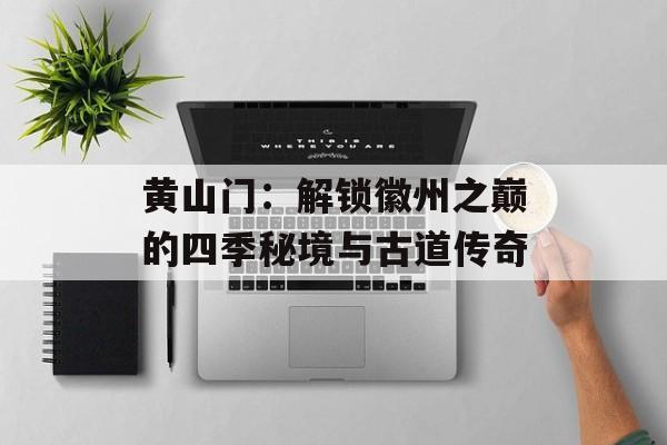 黄山门:解锁徽州之巅的四季秘境与古道传奇-第1张图片- 黄山门:解锁徽州之巅的四季秘境与古道传奇-第1张图片-