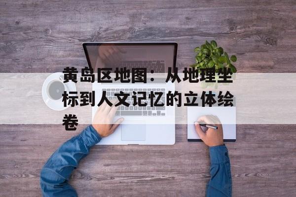 黄岛区地图:从地理坐标到人文记忆的立体绘卷-第1张图片- 黄岛区地图:从地理坐标到人文记忆的立体绘卷-第1张图片-