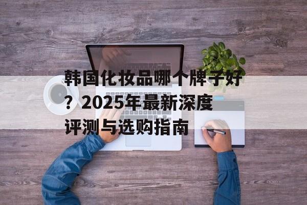 韩国化妆品哪个牌子好?2025年最新深度评测与选购指南-第1张图片- 韩国化妆品哪个牌子好?2025年最新深度评测与选购指南-第1张图片-