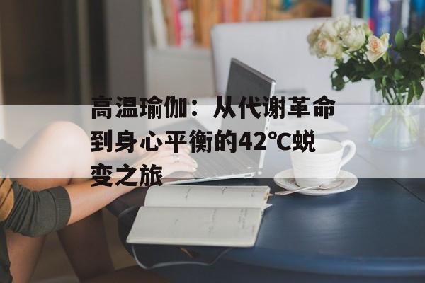 高温瑜伽：从代谢革命到身心平衡的42℃蜕变之旅-第1张图片-