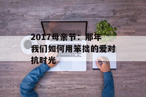 2017母亲节:那年我们如何用笨拙的爱对抗时光-第1张图片- 2017母亲节:那年我们如何用笨拙的爱对抗时光-第1张图片-