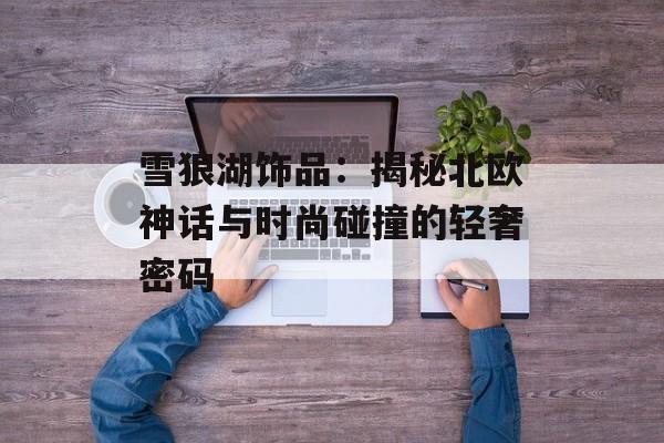 雪狼湖饰品:揭秘北欧神话与时尚碰撞的轻奢密码-第1张图片- 雪狼湖饰品:揭秘北欧神话与时尚碰撞的轻奢密码-第1张图片-