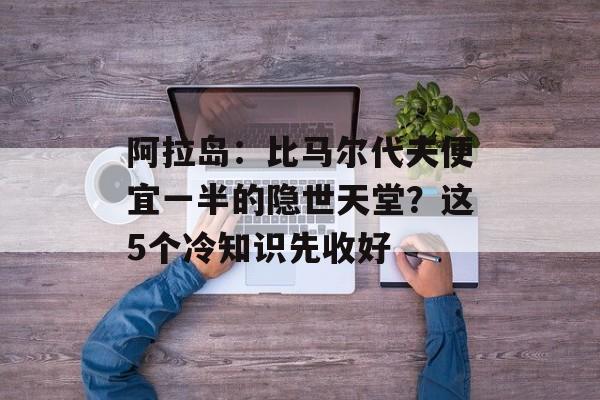 阿拉岛:比马尔代夫便宜一半的隐世天堂?这5个冷知识先收好-第1张图片- 阿拉岛:比马尔代夫便宜一半的隐世天堂?这5个冷知识先收好-第1张图片-