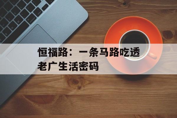 恒福路:一条马路吃透老广生活密码-第1张图片- 恒福路:一条马路吃透老广生活密码-第1张图片-