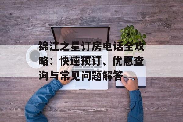 锦江之星订房电话全攻略：快速预订、优惠查询与常见问题解答-第1张图片-
