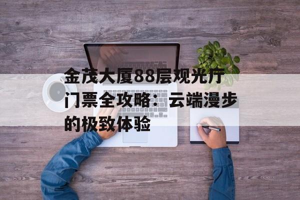 金茂大厦88层观光厅门票全攻略:云端漫步的极致体验-第1张图片- 金茂大厦88层观光厅门票全攻略:云端漫步的极致体验-第1张图片-