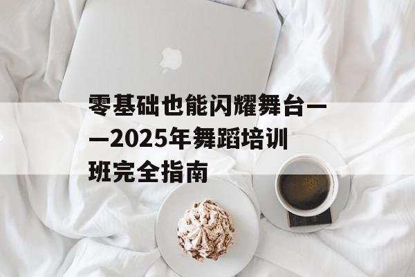 零基础也能闪耀舞台——2025年舞蹈培训班完全指南-第1张图片-