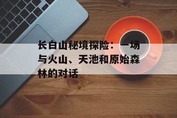 长白山秘境探险:一场与火山、天池和原始森林的对话-第1张图片- 长白山秘境探险:一场与火山、天池和原始森林的对话-第1张图片-