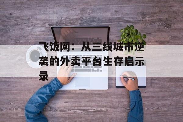 飞饭网：从三线城市逆袭的外卖平台生存启示录-第1张图片-