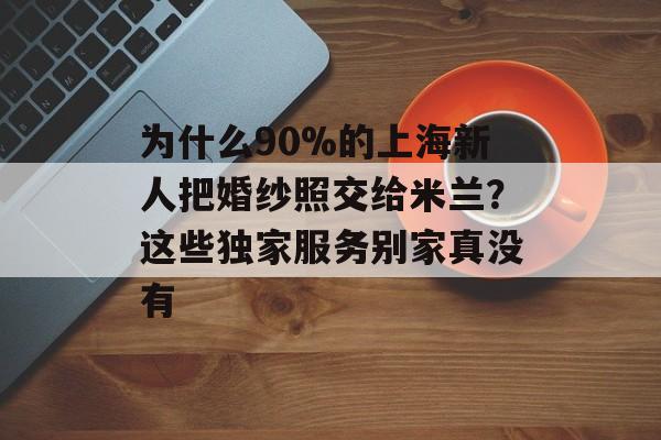为什么90%的上海新人把婚纱照交给米兰？这些独家服务别家真没有-第1张图片-
